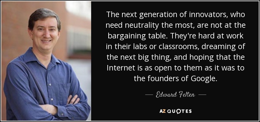 The next generation of innovators, who need neutrality the most, are not at the bargaining table. They're hard at work in their labs or classrooms, dreaming of the next big thing, and hoping that the Internet is as open to them as it was to the founders of Google. - Edward Felten