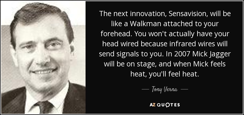 The next innovation, Sensavision, will be like a Walkman attached to your forehead. You won't actually have your head wired because infrared wires will send signals to you. In 2007 Mick Jagger will be on stage, and when Mick feels heat, you'll feel heat. - Tony Verna