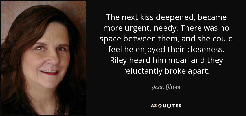 The next kiss deepened, became more urgent, needy. There was no space between them, and she could feel he enjoyed their closeness. Riley heard him moan and they reluctantly broke apart. - Jana Oliver