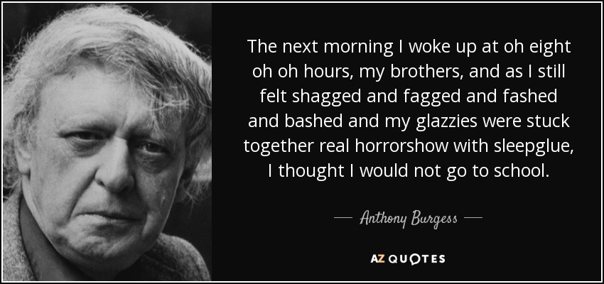 The next morning I woke up at oh eight oh oh hours, my brothers, and as I still felt shagged and fagged and fashed and bashed and my glazzies were stuck together real horrorshow with sleepglue, I thought I would not go to school. - Anthony Burgess