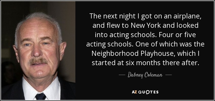 The next night I got on an airplane, and flew to New York and looked into acting schools. Four or five acting schools. One of which was the Neighborhood Playhouse, which I started at six months there after. - Dabney Coleman