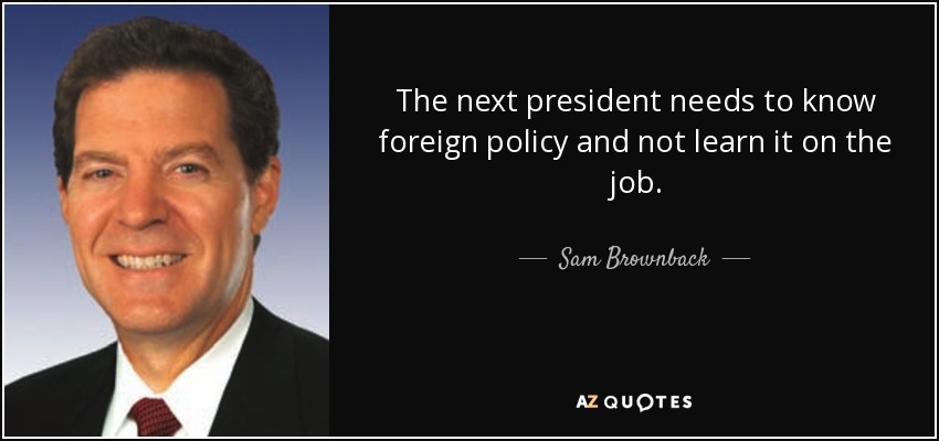 The next president needs to know foreign policy and not learn it on the job. - Sam Brownback