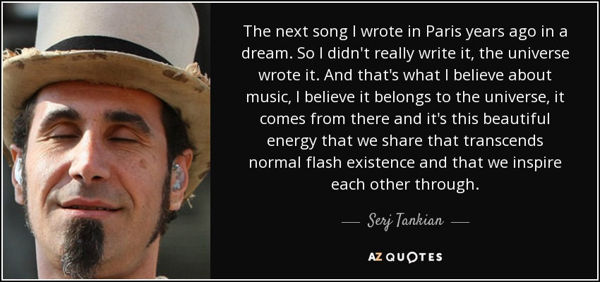 The next song I wrote in Paris years ago in a dream. So I didn't really write it, the universe wrote it. And that's what I believe about music, I believe it belongs to the universe, it comes from there and it's this beautiful energy that we share that transcends normal flash existence and that we inspire each other through. - Serj Tankian