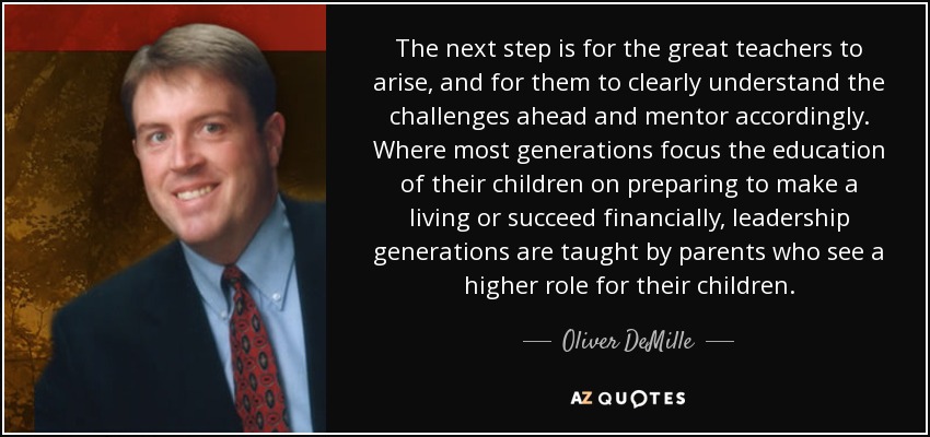 The next step is for the great teachers to arise, and for them to clearly understand the challenges ahead and mentor accordingly. Where most generations focus the education of their children on preparing to make a living or succeed financially, leadership generations are taught by parents who see a higher role for their children. - Oliver DeMille