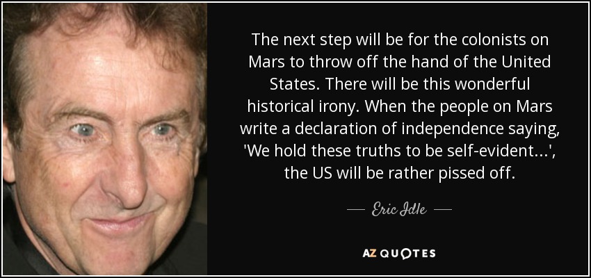 The next step will be for the colonists on Mars to throw off the hand of the United States. There will be this wonderful historical irony. When the people on Mars write a declaration of independence saying, 'We hold these truths to be self-evident...', the US will be rather pissed off. - Eric Idle