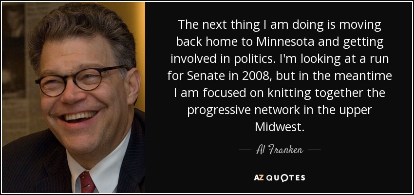 The next thing I am doing is moving back home to Minnesota and getting involved in politics. I'm looking at a run for Senate in 2008, but in the meantime I am focused on knitting together the progressive network in the upper Midwest. - Al Franken