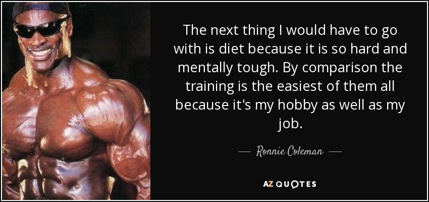 The next thing I would have to go with is diet because it is so hard and mentally tough. By comparison the training is the easiest of them all because it's my hobby as well as my job. - Ronnie Coleman