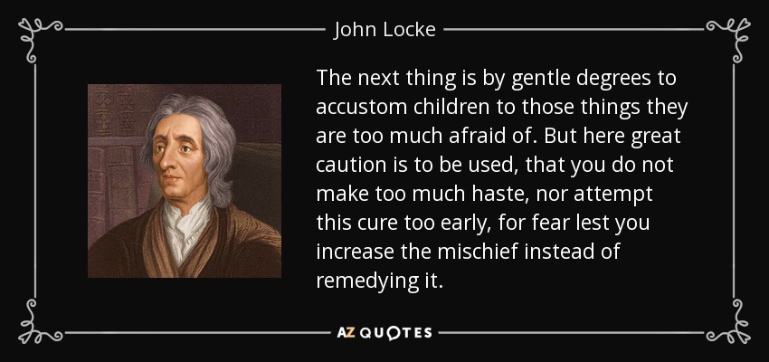 The next thing is by gentle degrees to accustom children to those things they are too much afraid of. But here great caution is to be used, that you do not make too much haste, nor attempt this cure too early, for fear lest you increase the mischief instead of remedying it. - John Locke