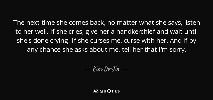 The next time she comes back, no matter what she says, listen to her well. If she cries, give her a handkerchief and wait until she's done crying. If she curses me, curse with her. And if by any chance she asks about me, tell her that I'm sorry. - Kim Do-Jin