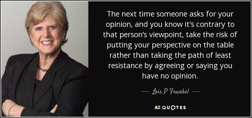 The next time someone asks for your opinion, and you know it’s contrary to that person’s viewpoint, take the risk of putting your perspective on the table rather than taking the path of least resistance by agreeing or saying you have no opinion. - Lois P Frankel