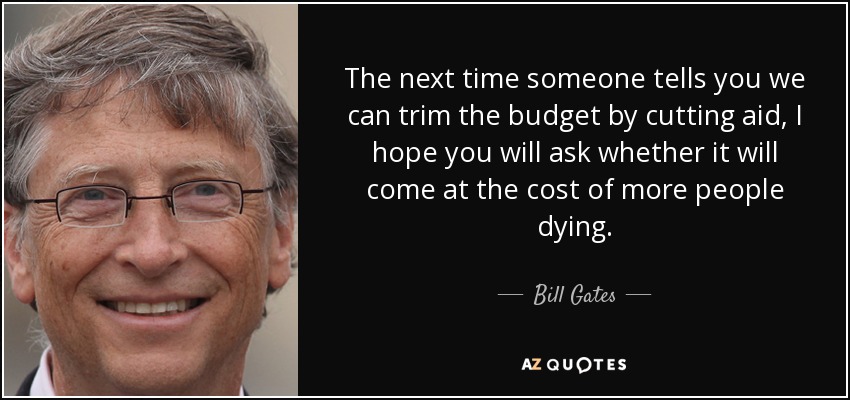 The next time someone tells you we can trim the budget by cutting aid, I hope you will ask whether it will come at the cost of more people dying. - Bill Gates