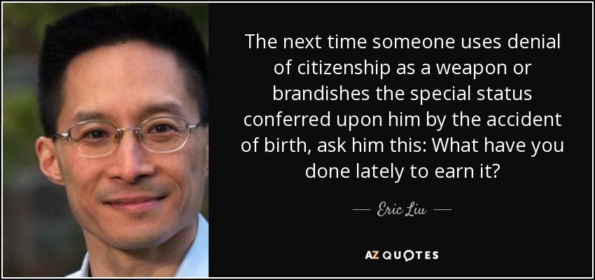 The next time someone uses denial of citizenship as a weapon or brandishes the special status conferred upon him by the accident of birth, ask him this: What have you done lately to earn it? - Eric Liu