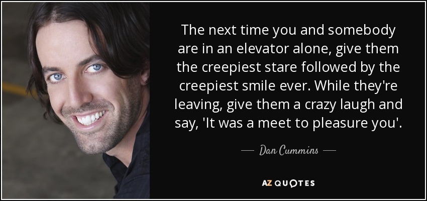 The next time you and somebody are in an elevator alone, give them the creepiest stare followed by the creepiest smile ever. While they're leaving, give them a crazy laugh and say, 'It was a meet to pleasure you'. - Dan Cummins