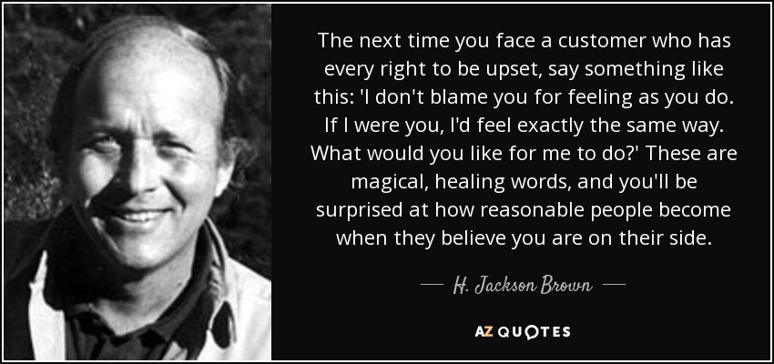 The next time you face a customer who has every right to be upset, say something like this: 'I don't blame you for feeling as you do. If I were you, I'd feel exactly the same way. What would you like for me to do?' These are magical, healing words, and you'll be surprised at how reasonable people become when they believe you are on their side. - H. Jackson Brown, Jr.