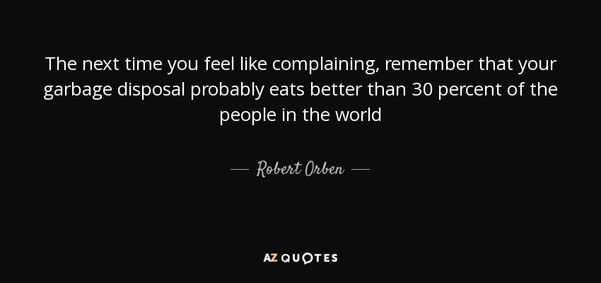 The next time you feel like complaining, remember that your garbage disposal probably eats better than 30 percent of the people in the world - Robert Orben