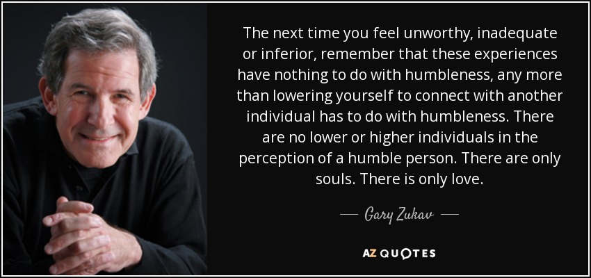 The next time you feel unworthy, inadequate or inferior, remember that these experiences have nothing to do with humbleness, any more than lowering yourself to connect with another individual has to do with humbleness. There are no lower or higher individuals in the perception of a humble person. There are only souls. There is only love. - Gary Zukav