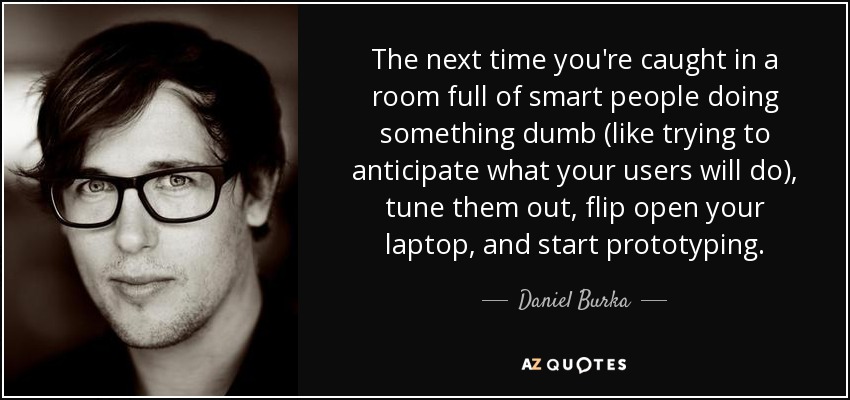 The next time you're caught in a room full of smart people doing something dumb (like trying to anticipate what your users will do), tune them out, flip open your laptop, and start prototyping. - Daniel Burka