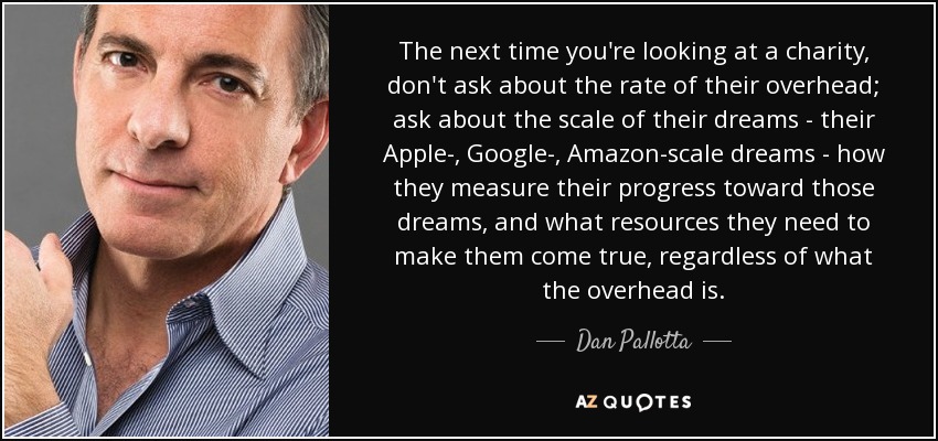 The next time you're looking at a charity, don't ask about the rate of their overhead; ask about the scale of their dreams - their Apple-, Google-, Amazon-scale dreams - how they measure their progress toward those dreams, and what resources they need to make them come true, regardless of what the overhead is. - Dan Pallotta