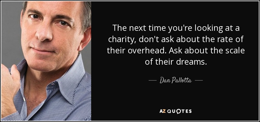 The next time you're looking at a charity, don't ask about the rate of their overhead. Ask about the scale of their dreams. - Dan Pallotta