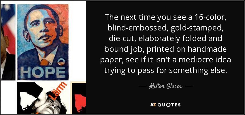 The next time you see a 16-color, blind-embossed, gold-stamped, die-cut, elaborately folded and bound job, printed on handmade paper, see if it isn't a mediocre idea trying to pass for something else. - Milton Glaser