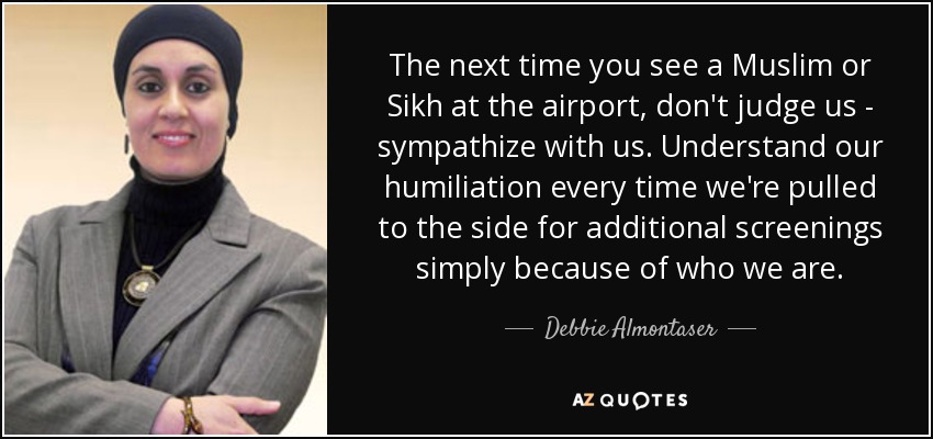 The next time you see a Muslim or Sikh at the airport, don't judge us - sympathize with us. Understand our humiliation every time we're pulled to the side for additional screenings simply because of who we are. - Debbie Almontaser