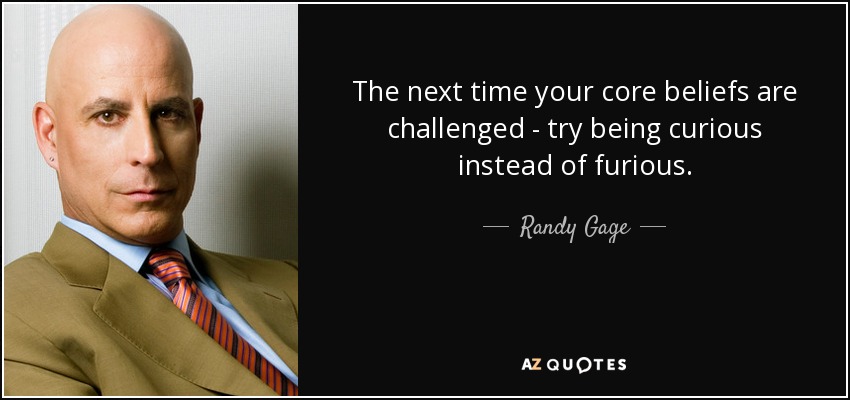 The next time your core beliefs are challenged - try being curious instead of furious. - Randy Gage