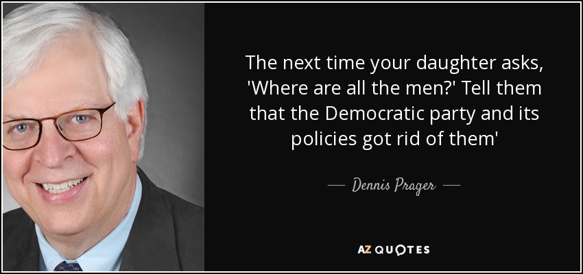 The next time your daughter asks, 'Where are all the men?' Tell them that the Democratic party and its policies got rid of them' - Dennis Prager