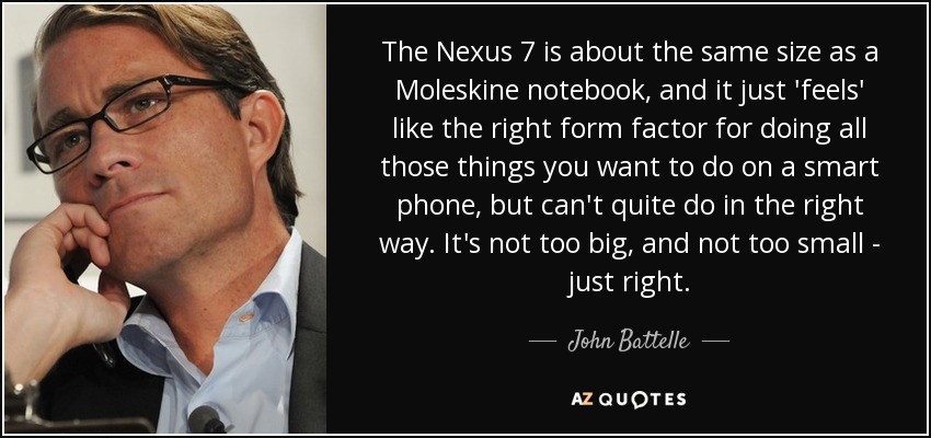 The Nexus 7 is about the same size as a Moleskine notebook, and it just 'feels' like the right form factor for doing all those things you want to do on a smart phone, but can't quite do in the right way. It's not too big, and not too small - just right. - John Battelle