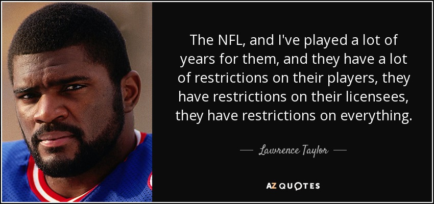The NFL, and I've played a lot of years for them, and they have a lot of restrictions on their players, they have restrictions on their licensees, they have restrictions on everything. - Lawrence Taylor