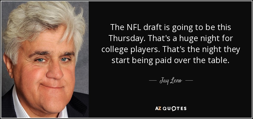 The NFL draft is going to be this Thursday. That's a huge night for college players. That's the night they start being paid over the table. - Jay Leno