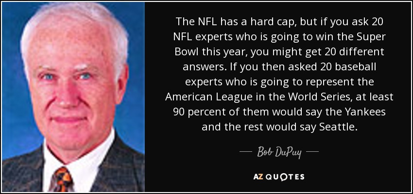 The NFL has a hard cap, but if you ask 20 NFL experts who is going to win the Super Bowl this year, you might get 20 different answers. If you then asked 20 baseball experts who is going to represent the American League in the World Series, at least 90 percent of them would say the Yankees and the rest would say Seattle. - Bob DuPuy