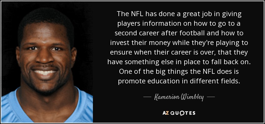 The NFL has done a great job in giving players information on how to go to a second career after football and how to invest their money while they're playing to ensure when their career is over, that they have something else in place to fall back on. One of the big things the NFL does is promote education in different fields. - Kamerion Wimbley