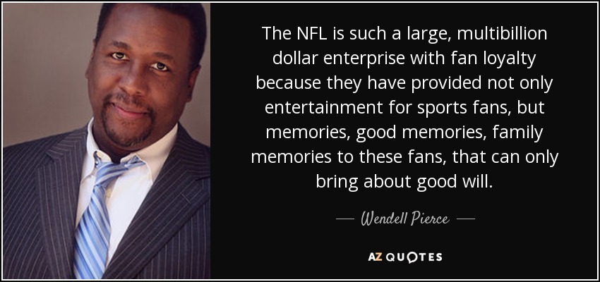 The NFL is such a large, multibillion dollar enterprise with fan loyalty because they have provided not only entertainment for sports fans, but memories, good memories, family memories to these fans, that can only bring about good will. - Wendell Pierce