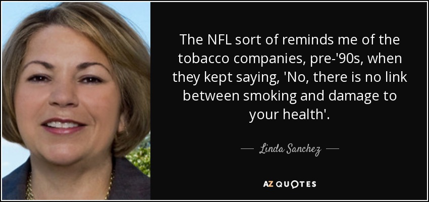 The NFL sort of reminds me of the tobacco companies, pre-'90s, when they kept saying, 'No, there is no link between smoking and damage to your health'. - Linda Sanchez