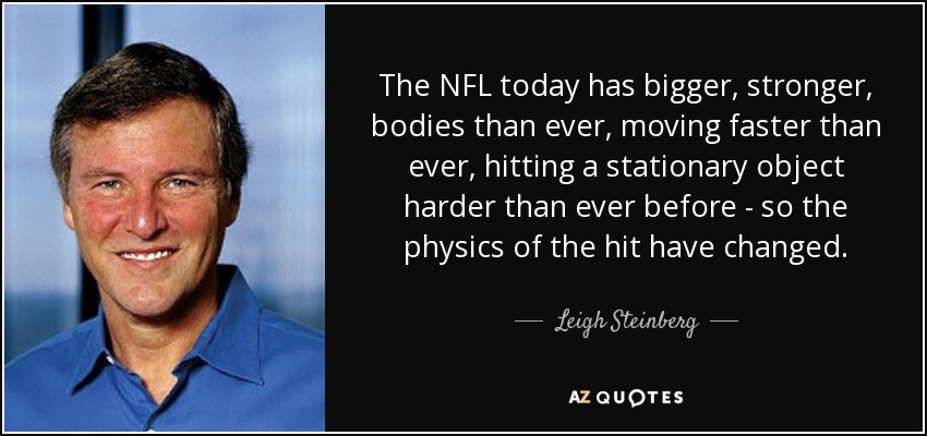 The NFL today has bigger, stronger, bodies than ever, moving faster than ever, hitting a stationary object harder than ever before - so the physics of the hit have changed. - Leigh Steinberg