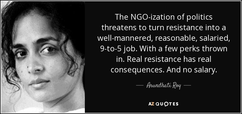 The NGO-ization of politics threatens to turn resistance into a well-mannered, reasonable, salaried, 9-to-5 job. With a few perks thrown in. Real resistance has real consequences. And no salary. - Arundhati Roy