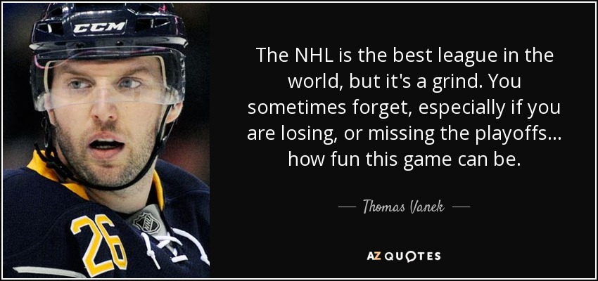 The NHL is the best league in the world, but it's a grind. You sometimes forget, especially if you are losing, or missing the playoffs ... how fun this game can be. - Thomas Vanek