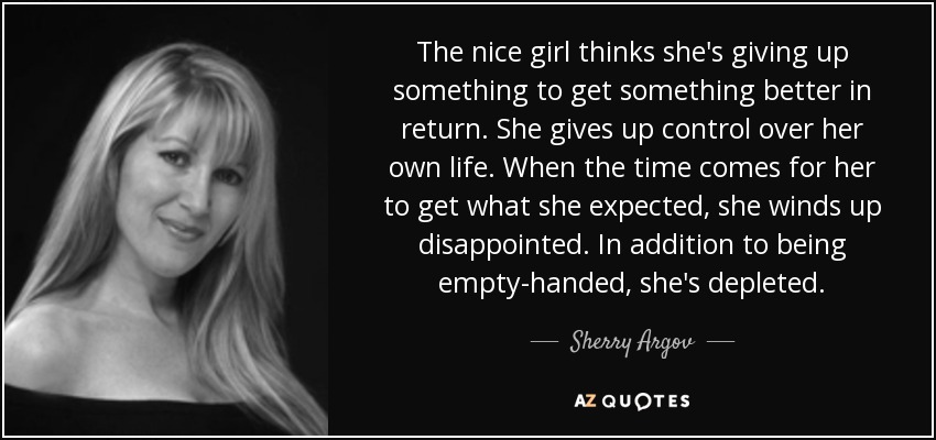 The nice girl thinks she's giving up something to get something better in return. She gives up control over her own life. When the time comes for her to get what she expected, she winds up disappointed. In addition to being empty-handed, she's depleted. - Sherry Argov