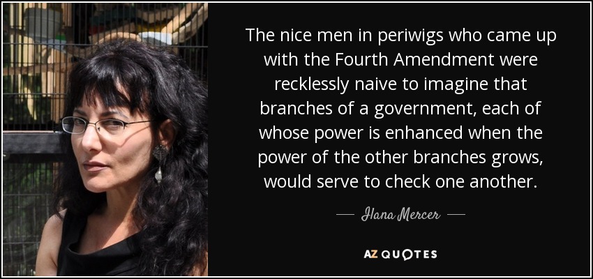 The nice men in periwigs who came up with the Fourth Amendment were recklessly naive to imagine that branches of a government, each of whose power is enhanced when the power of the other branches grows, would serve to check one another. - Ilana Mercer