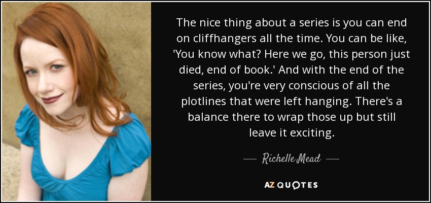 The nice thing about a series is you can end on cliffhangers all the time. You can be like, 'You know what? Here we go, this person just died, end of book.' And with the end of the series, you're very conscious of all the plotlines that were left hanging. There's a balance there to wrap those up but still leave it exciting. - Richelle Mead