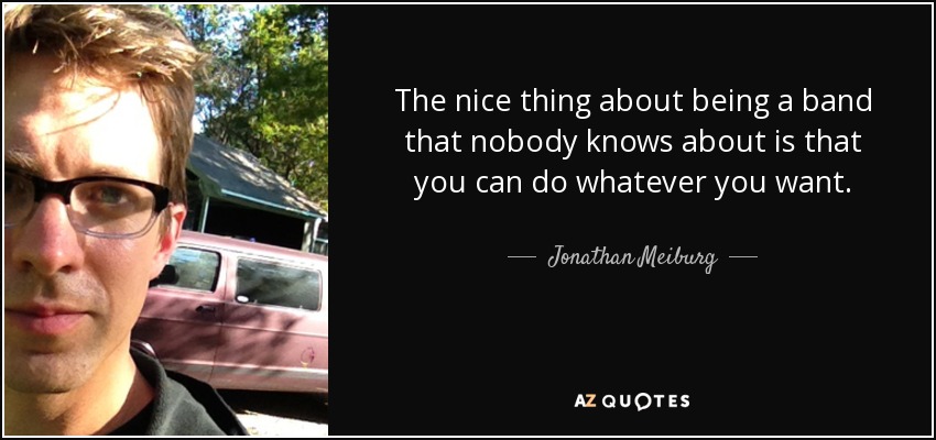 The nice thing about being a band that nobody knows about is that you can do whatever you want. - Jonathan Meiburg