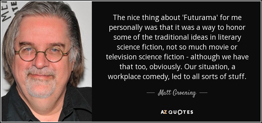 The nice thing about 'Futurama' for me personally was that it was a way to honor some of the traditional ideas in literary science fiction, not so much movie or television science fiction - although we have that too, obviously. Our situation, a workplace comedy, led to all sorts of stuff. - Matt Groening