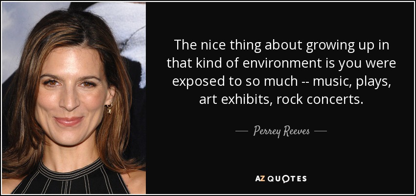 The nice thing about growing up in that kind of environment is you were exposed to so much -- music, plays, art exhibits, rock concerts. - Perrey Reeves