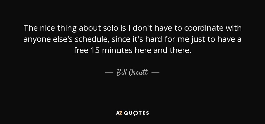 The nice thing about solo is I don't have to coordinate with anyone else's schedule, since it's hard for me just to have a free 15 minutes here and there. - Bill Orcutt