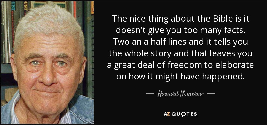 The nice thing about the Bible is it doesn't give you too many facts. Two an a half lines and it tells you the whole story and that leaves you a great deal of freedom to elaborate on how it might have happened. - Howard Nemerov
