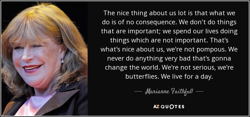 The nice thing about us lot is that what we do is of no consequence. We don't do things that are important; we spend our lives doing things which are not important. That's what's nice about us, we're not pompous. We never do anything very bad that's gonna change the world. We're not serious, we're butterflies. We live for a day. - Marianne Faithfull