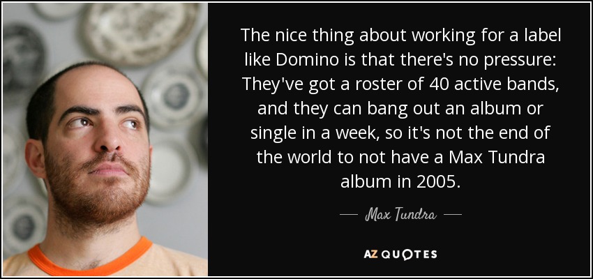The nice thing about working for a label like Domino is that there's no pressure: They've got a roster of 40 active bands, and they can bang out an album or single in a week, so it's not the end of the world to not have a Max Tundra album in 2005. - Max Tundra
