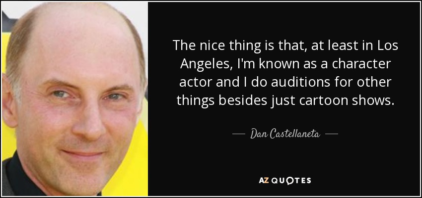 The nice thing is that, at least in Los Angeles, I'm known as a character actor and I do auditions for other things besides just cartoon shows. - Dan Castellaneta
