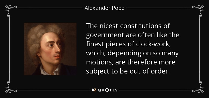 The nicest constitutions of government are often like the finest pieces of clock-work, which, depending on so many motions, are therefore more subject to be out of order. - Alexander Pope