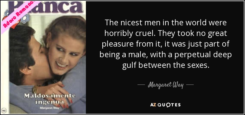 The nicest men in the world were horribly cruel. They took no great pleasure from it, it was just part of being a male, with a perpetual deep gulf between the sexes. - Margaret Way